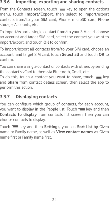 343.3.6  Importing, exporting and sharing contactsFrom the Contacts screen, touch   key to open the options menu, touch Import/Export, then select to import/export contacts from/to your SIM card, Phone, microSD card, Phone storage, Accounts, etc.To import/export a single contact from/to your SIM card, choose an account and target SIM  card, select the contact you want to import/export, and touch OK to confirm.To import/export all contacts from/to your SIM card, choose an account  and target SIM card, touch Select all and touch OK to confirm.You can share a single contact or contacts with others by sending the contact’s vCard to them via Bluetooth, Gmail, etc.To  do  this,  touch  a  contact  you  want  to  share,  touch   key and  Share from contact details screen, then select the app to perform this action. 3.3.7  Displaying contactsYou  can  configure  which  group  of  contacts,  for  each  account, you want to  display in  the People list.  Touch   key and then Contacts to display from contacts list screen, then you can choose contacts to display.Touch   key and then Settings, you can Sort list by Given name or Family name, as well as View contact names as Given name first or Family name first.