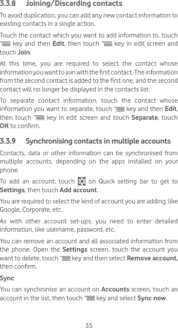 353.3.8  Joining/Discarding contactsTo avoid duplication, you can add any new contact information to existing contacts in a single action. Touch the contact which you want to add information to, touch  key and then Edit, then touch   key in edit screen and touch Join. At  this  time,  you  are  required  to  select  the  contact  whose information you want to join with the first contact. The information from the second contact is added to the first one, and the second contact will no longer be displayed in the contacts list.To  separate  contact  information,  touch  the  contact  whose information you want to separate, touch   key and then Edit, then touch   key in edit screen and touch Separate, touch OK to confirm.3.3.9   Synchronising contacts in multiple accountsContacts, data or other information can be synchronised from multiple accounts, depending on the apps installed on your phone.To add an account, touch    on  Quick  setting  bar  to  get  to Settings, then touch Add account.You are required to select the kind of account you are adding, like Google, Corporate, etc.As  with  other  account  set-ups,  you  need  to  enter  detailed information, like username, password, etc.You can remove an account and all associated information from the phone. Open the Settings  screen, touch the account you want to delete, touch   key and then select Remove account, then confirm.SyncYou can synchronise an account on Accounts screen, touch an account in the list, then touch   key and select Sync now.