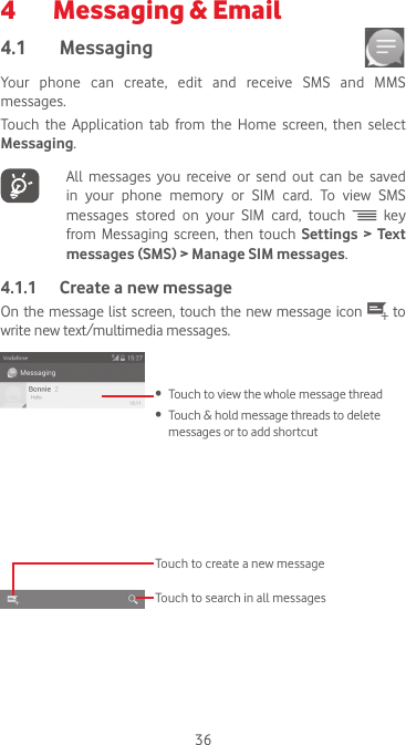 364   Messaging &amp; Email4.1  Messaging Your phone can create, edit and receive SMS and MMS messages.Touch the Application tab from the Home screen, then select Messaging.   All messages you receive or send out can be saved in  your  phone  memory  or  SIM  card.  To  view  SMS messages stored on your SIM card, touch   key from Messaging screen, then touch Settings &gt; Text messages (SMS) &gt; Manage SIM messages.4.1.1  Create a new messageOn the message list  screen, touch  the  new  message icon   to write new text/multimedia messages.Touch to create a new messageTouch to search in all messages•  Touch to view the whole message thread•  Touch &amp; hold message threads to delete messages or to add shortcut