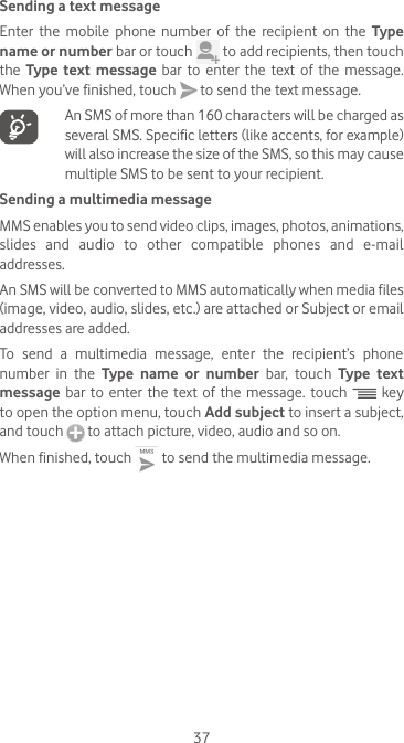 37Sending a text messageEnter the mobile phone number of the recipient on the Type name or number bar or touch   to add recipients, then touch the  Type text message bar to enter the text of the message. When you’ve finished, touch   to send the text message.    An SMS of more than 160 characters will be charged as several SMS. Specific letters (like accents, for example) will also increase the size of the SMS, so this may cause multiple SMS to be sent to your recipient.Sending a multimedia messageMMS enables you to send video clips, images, photos, animations, slides and audio to other compatible phones and e-mail addresses. An SMS will be converted to MMS automatically when media files (image, video, audio, slides, etc.) are attached or Subject or email addresses are added.To send a multimedia message, enter the recipient’s phone number in the Type name or number bar, touch Type text message bar to enter the text of the message. touch   key to open the option menu, touch Add subject to insert a subject, and touch   to attach picture, video, audio and so on. When finished, touch   to send the multimedia message. 