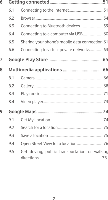26  Getting connected ................................................516.1  Connecting to the Internet .......................................516.2  Browser ..............................................................................546.3  Connecting to Bluetooth devices  .........................596.4  Connecting to a computer via USB .......................606.5   Sharing your phone’s mobile data connection 616.6   Connecting to virtual private networks ...............637  Google Play Store  ................................................658  Multimedia applications ....................................668.1 Camera...............................................................................668.2 Gallery ................................................................................ 688.3  Play music ........................................................................718.4  Video player .....................................................................739  Google Maps  ............................................................. 749.1  Get My Location .............................................................749.2  Search for a location ....................................................759.3  Save a location ...............................................................759.4  Open Street View for a location ..............................769.5   Get  driving,  public  transportation  or  walking directions ........................................................................ 76