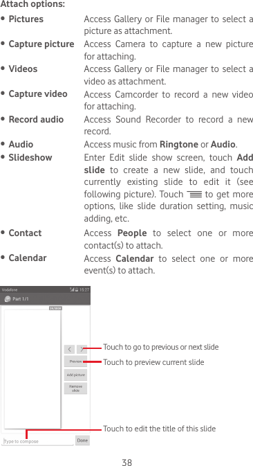 38Attach options:•  Pictures Access Gallery or File manager to select a picture as attachment.•  Capture picture Access  Camera  to  capture  a  new  picture for attaching.•  Videos Access Gallery or File manager to select a video as attachment.•  Capture video Access  Camcorder  to  record  a  new  video for attaching.•  Record audio Access  Sound  Recorder  to  record  a  new record.•  Audio Access music from Ringtone or Audio. •  Slideshow Enter  Edit  slide  show  screen,  touch  Add slide  to  create  a  new  slide,  and  touch currently existing slide to edit it (see following  picture).  Touch   to get more options, like slide duration setting, music adding, etc.•  Contact Access  People to select one or more contact(s) to attach.•  Calendar Access  Calendar to select one or more event(s) to attach.  Touch to go to previous or next slideTouch to preview current slideTouch to edit the title of this slide