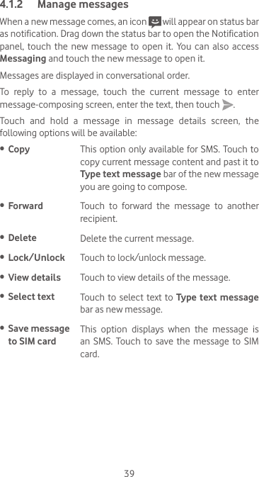 394.1.2  Manage messagesWhen a new message comes, an icon   will appear on status bar as notification. Drag down the status bar to open the Notification panel,  touch  the new  message  to open  it.  You  can  also  access Messaging and touch the new message to open it. Messages are displayed in conversational order.To reply to a message, touch the current message to enter message-composing screen, enter the text, then touch  .Touch and hold a message in message details screen, the following options will be available:•  Copy This option only available for SMS. Touch to copy current message content and past it to Type text message bar of the new message you are going to compose.•  Forward Touch  to  forward  the  message  to  another recipient.•  Delete Delete the current message.•  Lock/Unlock Touch to lock/unlock message.•  View details Touch to view details of the message.•  Select text  Touch to select text to Type text message bar as new message.•  Save message to SIM cardThis  option  displays  when  the  message  is an SMS. Touch to save the message to SIM card.