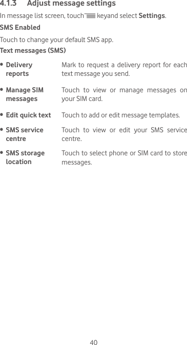 404.1.3  Adjust message settingsIn message list screen, touch  keyand select Settings.SMS EnabledTouch to change your default SMS app.Text messages (SMS)•  Delivery  reportsMark  to request  a  delivery  report  for  each text message you send.•  Manage SIM messagesTouch  to  view  or  manage  messages  on your SIM card.•  Edit quick text Touch to add or edit message templates.•  SMS service centreTouch  to  view  or  edit  your  SMS  service centre.•  SMS storage locationTouch to select phone or SIM card to store messages.