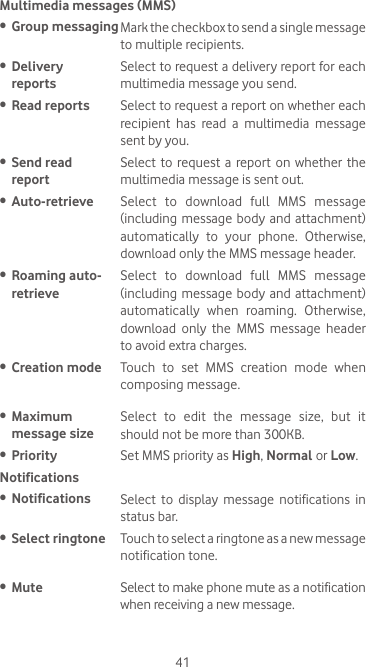 41Multimedia messages (MMS)•  Group messagingMark the checkbox to send a single message to multiple recipients.•  Delivery  reportsSelect to request a delivery report for each multimedia message you send.•  Read reports Select to request a report on whether each recipient has read a multimedia message sent by you.•  Send read  reportSelect to  request a  report on  whether  the multimedia message is sent out.•  Auto-retrieve  Select  to  download  full  MMS  message (including message body and  attachment) automatically  to  your  phone.  Otherwise, download only the MMS message header.•  Roaming auto- retrieveSelect  to  download  full  MMS  message (including message body and  attachment) automatically  when  roaming.  Otherwise, download  only  the  MMS  message  header to avoid extra charges.•  Creation mode Touch  to  set  MMS  creation  mode  when composing message.•  Maximum  message sizeSelect to edit the message size, but it should not be more than 300KB.•  Priority Set MMS priority as High, Normal or Low. Notifications•  Notifications Select to display message notifications in status bar.•  Select ringtone Touch to select a ringtone as a new message notification tone.•  Mute Select to make phone mute as a notification when receiving a new message.