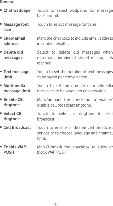 42General•  Chat wallpaper Touch  to  select  wallpaper  for  message background.•  Message font sizeTouch to select message font size.•  Show email  addressMark the checkbox to include email address in contact results.•  Delete old messagesSelect  to  delete  old  messages  when maximum number of stored messages is reached.•  Text message limitTouch to set the number of text messages to be saved per conversation.•  Multimedia message limitTouch to set the number of multimedia messages to be saved per conversation.•  Enable CB  ringtoneMark/unmark the checkbox to enable/disable cell broadcast ringtone. •  Select CB  ringtoneTouch to select a ringtone for cell broadcast. •  Cell Broadcast Touch to enable or disable cell broadcast service or to choose language and channel for it.  •  Enable WAP PUSHMark/Unmark  the  checkbox  to  allow  or block WAP PUSH. 