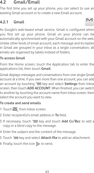 434.2  Gmail/EmailThe first time you set up your phone, you can select to use an existing Gmail account or to create a new Email account. 4.2.1  Gmail As Google’s web-based email service, Gmail is configured when you first set up your phone. Gmail on your phone can be automatically synchronised with your Gmail account on the web. Unlike other kinds of email account, each message and its replies in Gmail  are  grouped  in  your inbox as  a  single conversation; all emails are organised by labels instead of folders.To access GmailFrom the Home screen, touch the Application tab to enter the applications list, then touch Gmail.Gmail displays messages and conversations from one single Gmail account at a time, if you own more than one account, you can add an account by touching   key and select Settings from Inbox screen, then touch ADD ACCOUNT. When finished, you can switch to another by touching the account name from Inbox screen, then select the account you want to view.To create and send emails1 Touch   from Inbox screen.2 Enter recipient(s)’s email address in To field. 3 If necessary, touch   key and touch Add Cc/Bcc to add a copy or a blind copy to the message.4 Enter the subject and the content of the message.5 Touch   key and select Attach file to add an attachment.6 Finally, touch the icon   to send. 