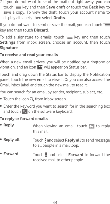 447 If  you  do  not want  to  send  the mail  out  right  away, you  can touch   key and then Save draft or touch the Back key to save  a  copy.  To  view  the  draft,  touch  your  account  name  to display all labels, then select Drafts.If you do not want to send or save the mail, you can touch   key and then touch Discard.To add a signature to emails, touch   key and then touch Settings  from inbox screen, choose an account, then touch Signature.To receive and read your emails When a  new email arrives,  you  will be notified  by a ringtone  or vibration, and an icon   will appear on Status bar. Touch and  drag down the Status bar to  display  the Notification panel, touch the new email to view it. Or you can also access the Gmail Inbox label and touch the new mail to read it.You can search for an email by sender, recipient, subject, etc.•  Touch the icon   from Inbox screen.•  Enter the keyword you want to search for in the searching box and touch   on the software keyboard.  To reply or forward emails•  Reply  When  viewing  an  email,  touch   to reply this mail.  •  Reply all  Touch   and select Reply all to send message to all people in a mail loop.•  Forward Touch   and select Forward  to forward  the received mail to other people.