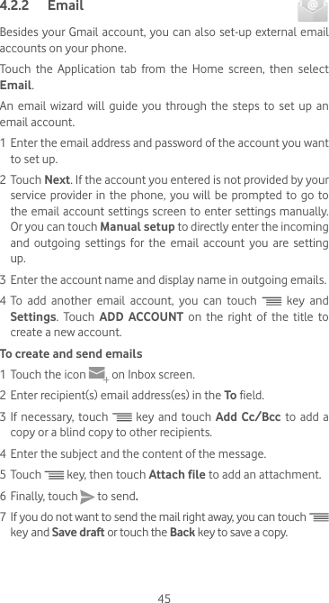 454.2.2  Email Besides your Gmail account, you can also set-up external email accounts on your phone.Touch the Application tab from the Home screen, then select Email.An  email  wizard  will  guide  you  through  the  steps  to  set up  an email account.1 Enter the email address and password of the account you want to set up.2 Touch Next. If the account you entered is not provided by your service  provider  in  the phone,  you will be  prompted to go  to the email account settings screen to enter settings manually. Or you can touch Manual setup to directly enter the incoming and outgoing settings for the email account you are setting up.3 Enter the account name and display name in outgoing emails.4 To add another email account, you can touch  key and Settings. Touch ADD ACCOUNT on the right of the title to create a new account.To create and send emails1 Touch the icon   on Inbox screen.2 Enter recipient(s) email address(es) in the To field.3 If necessary, touch  key and touch Add Cc/Bcc to add a copy or a blind copy to other recipients.4 Enter the subject and the content of the message.5 Touch  key, then touch Attach file to add an attachment.6 Finally, touch   to send.7  If you do not want to send the mail right away, you can touch  key and Save draft or touch the Back key to save a copy. 