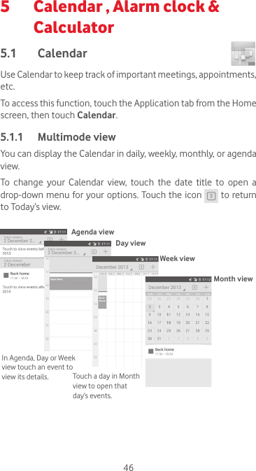 465   Calendar , Alarm clock &amp; Calculator 5.1  Calendar Use Calendar to keep track of important meetings, appointments, etc.To access this function, touch the Application tab from the Home screen, then touch Calendar.5.1.1  Multimode viewYou can display the Calendar in daily, weekly, monthly, or agenda view. To  change  your  Calendar  view,  touch  the  date  title  to  open  a drop-down menu for your options. Touch the icon   to return to Today’s view.In Agenda, Day or Week view touch an event to view its details. Touch a day in Month view to open that day’s events.Agenda viewDay viewWeek viewMonth view