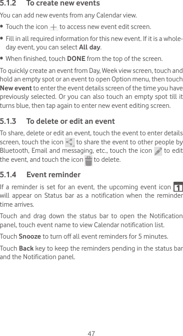 475.1.2  To create new eventsYou can add new events from any Calendar view. •  Touch the icon   to access new event edit screen.•  Fill in all required information for this new event. If it is a whole-day event, you can select All day.•  When finished, touch DONE from the top of the screen.To quickly create an event from Day, Week view screen, touch and hold an empty spot or an event to open Option menu, then touch New event to enter the event details screen of the time you have previously selected. Or you can also touch an empty spot till it turns blue, then tap again to enter new event editing screen.5.1.3  To delete or edit an eventTo share, delete or edit an event, touch the event to enter details screen, touch the icon   to share the event to other people by Bluetooth, Email and messaging, etc., touch the icon   to edit the event, and touch the icon   to delete.5.1.4  Event reminderIf a reminder is set for an event, the upcoming event icon   will  appear  on  Status  bar  as  a  notification  when  the  reminder time arrives. Touch  and  drag  down  the  status  bar  to  open  the  Notification panel, touch event name to view Calendar notification list.Touch Snooze to turn off all event reminders for 5 minutes.Touch Back key to keep the reminders pending in the status bar and the Notification panel.