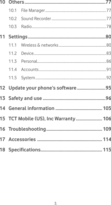 310 Others .......................................................................7710.1  File Manager ....................................................................7710.2  Sound Recorder .............................................................7710.3 Radio ................................................................................... 7811 Settings ....................................................................8011.1  Wireless &amp; networks ..................................................... 8011.2 Device .................................................................................8311.3 Personal.............................................................................8611.4 Accounts ...........................................................................9111.5 System ...............................................................................9212   Update your phone’s software .........................9513  Safety and use .......................................................9614  General information ......................................... 10515  TCT Mobile (US), Inc Warranty ....................... 10616 Troubleshooting ................................................. 10917 Accessories  ......................................................... 11418 Specifications ...................................................... 115