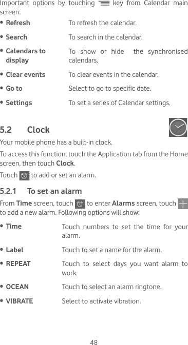 48Important options by touching   key from Calendar main screen:•  Refresh To refresh the calendar.•  Search To search in the calendar.•  Calendars to displayTo  show  or  hide    the  synchronised calendars.•  Clear events To clear events in the calendar.•  Go to Select to go to specific date.•  Settings To set a series of Calendar settings.5.2  Clock Your mobile phone has a built-in clock.To access this function, touch the Application tab from the Home screen, then touch Clock.Touch   to add or set an alarm.5.2.1  To set an alarmFrom Time screen, touch   to enter Alarms screen, touch   to add a new alarm. Following options will show:•  Time Touch numbers to set the time for your alarm.•  Label Touch to set a name for the alarm.•  REPEAT Touch  to  select  days  you  want  alarm  to work.•  OCEAN Touch to select an alarm ringtone.•  VIBRATE Select to activate vibration.