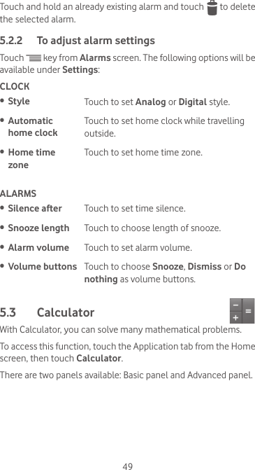 49Touch and hold an already existing alarm and touch   to delete the selected alarm.5.2.2  To adjust alarm settingsTouch   key from Alarms screen. The following options will be available under Settings:CLOCK•  Style Touch to set Analog or Digital style.•  Automatic  home clockTouch to set home clock while travelling outside. •  Home time  zoneTouch to set home time zone.ALARMS•  Silence after Touch to set time silence.•  Snooze length Touch to choose length of snooze.•  Alarm volume Touch to set alarm volume.•  Volume buttons Touch to choose Snooze, Dismiss or Do nothing as volume buttons.5.3  Calculator With Calculator, you can solve many mathematical problems.To access this function, touch the Application tab from the Home screen, then touch Calculator.There are two panels available: Basic panel and Advanced panel. 