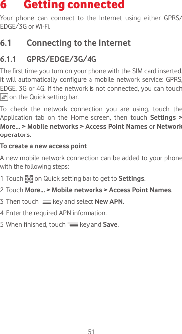 516  Getting connected Your phone can connect to the Internet using either GPRS/EDGE/3G or Wi-Fi.6.1  Connecting to the Internet6.1.1  GPRS/EDGE/3G/4GThe first time you turn on your phone with the SIM card inserted, it  will  automatically  configure a  mobile  network  service:  GPRS, EDGE, 3G or 4G. If the network is not connected, you can touch  on the Quick setting bar.To  check  the  network  connection  you  are  using,  touch  the Application tab on the Home screen, then touch Settings &gt; More... &gt; Mobile networks &gt; Access Point Names or Network operators.To create a new access pointA new mobile network connection can be added to your phone with the following steps:1 Touch   on Quick setting bar to get to Settings.2 Touch More... &gt; Mobile networks &gt; Access Point Names.3 Then touch   key and select New APN. 4 Enter the required APN information.5 When finished, touch   key and Save.