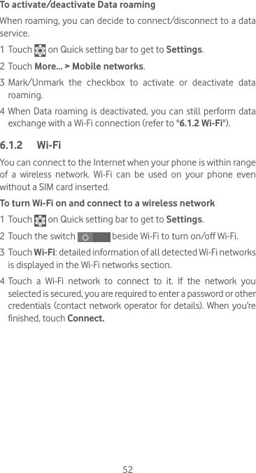 52To activate/deactivate Data roamingWhen roaming, you can decide to connect/disconnect to a data service. 1 Touch   on Quick setting bar to get to Settings.2 Touch More... &gt; Mobile networks.3 Mark/Unmark the checkbox to activate or deactivate data roaming.4 When Data roaming is deactivated, you can still perform data exchange with a Wi-Fi connection (refer to &quot;6.1.2 Wi-Fi&quot;).6.1.2  Wi-FiYou can connect to the Internet when your phone is within range of  a  wireless  network.  Wi-Fi  can  be  used  on  your  phone  even without a SIM card inserted.To turn Wi-Fi on and connect to a wireless network1 Touch   on Quick setting bar to get to Settings.2 Touch the switch   beside Wi-Fi to turn on/off Wi-Fi.3 Touch Wi-Fi: detailed information of all detected Wi-Fi networks is displayed in the Wi-Fi networks section.4 Touch  a  Wi-Fi  network  to  connect  to  it.  If  the  network  you selected is secured, you are required to enter a password or other credentials (contact network  operator for details).  When  you’re finished, touch Connect. 