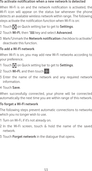 53To activate notification when a new network is detectedWhen  Wi-Fi  is  on  and  the  network  notification  is  activated,  the Wi-Fi  icon  will  appear  on  the  status  bar  whenever  the  phone detects an available wireless network within range. The following steps activate the notification function when Wi-Fi is on:1 Touch   on Quick setting bar to get to Settings.2 Touch Wi-Fi, then   key and select Advanced. 3  Mark/Unmark the Network notification checkbox to activate/deactivate this function. To add a Wi-Fi networkWhen Wi-Fi is on, you may add new Wi-Fi networks according to your preference. 1 Touch   on Quick setting bar to get to Settings.2 Touch Wi-Fi, and then touch  .3 Enter  the  name  of  the  network  and  any  required  network information.4 Touch Save.When  successfully  connected,  your  phone  will  be  connected automatically the next time you are within range of this network.To forget a Wi-Fi networkThe following steps prevent automatic connections to networks which you no longer wish to use.1 Turn on Wi-Fi, if it’s not already on.2 In the Wi-Fi screen, touch &amp; hold the name of the saved network.3 Touch Forget network in the dialogue that opens.