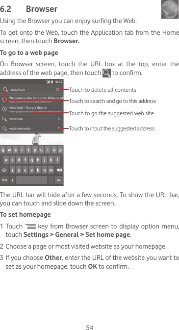 546.2  Browser Using the Browser you can enjoy surfing the Web.To get onto the Web, touch the Application tab from the Home screen, then touch Browser.To go to a web pageOn  Browser  screen,  touch  the  URL  box  at  the  top,  enter  the address of the web page, then touch   to confirm. Touch to delete all contentsTouch to search and go to this addressTouch to input the suggested addressTouch to go the suggested web siteThe URL bar will hide after a few seconds. To show the URL bar, you can touch and slide down the screen.To set homepage1 Touch   key  from Browser screen  to  display  option menu, touch Settings &gt; General &gt; Set home page.2 Choose a page or most visited website as your homepage.3 If you choose Other, enter the URL of the website you want to set as your homepage, touch OK to confirm.