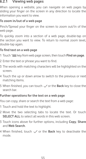 556.2.1  Viewing web pagesWhen  opening  a  website,  you  can  navigate  on  web  pages  by sliding your finger on the screen in any direction to locate the information you want to view.To zoom in/out of a web pagePinch/Spread your finger on the screen to zoom out/in of the web page. To  quickly  zoom  into  a  section  of  a  web  page,  double-tap  on the  section  you  want  to  view.  To  return  to normal  zoom  level, double-tap again.To find text on a web page1 Touch   key from web page screen, then touch Find on page.2 Enter the text or phrase you want to find.3 The words with matching characters will be highlighted on the screen.4 Touch the up or down arrow to switch to the previous or next matching items.5 When finished, you can touch   or the Back key to close the search bar.Further operations for the text on a web pageYou can copy, share or search the text from a web page:1 Touch and hold the text to highlight.2 Move  the  two  selecting  tabs  to  locate  the  text.  Or  touch SELECT ALL to select all words in this web screen.3 Touch icons above for further options, including Copy, Share and Web Search. 4 When finished, touch   or the Back key to deactivate the mode.