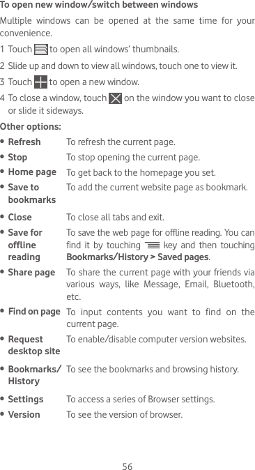 56To open new window/switch between windowsMultiple  windows  can  be  opened  at  the  same  time  for  your convenience.1 Touch   to open all windows’ thumbnails.2 Slide up and down to view all windows, touch one to view it.3 Touch   to open a new window.4 To close a window, touch   on the window you want to close or slide it sideways.Other options:•  Refresh To refresh the current page.•  Stop To stop opening the current page.•  Home page To get back to the homepage you set.•  Save to bookmarksTo add the current website page as bookmark.•  Close To close all tabs and exit.•  Save for offline readingTo save the web page for offline reading. You can find it by touching   key and then touching Bookmarks/History &gt; Saved pages.•  Share page To share the current page with your friends via various  ways,  like  Message,  Email,  Bluetooth, etc.•  Find on page To  input  contents  you  want  to  find  on  the current page.•  Request desktop siteTo enable/disable computer version websites.•  Bookmarks/HistoryTo see the bookmarks and browsing history.•  Settings To access a series of Browser settings.•  Version To see the version of browser.
