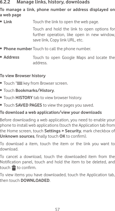 576.2.2  Manage links, history, downloadsTo manage a link, phone number or address displayed on a web page•  Link Touch the link to open the web page.Touch and hold the link to open options for further  operation,  like  open  in  new  window, save link, Copy link URL, etc.•  Phone number Touch to call the phone number.•  Address Touch to open Google Maps and locate the address.To view Browser history•  Touch   key from Browser screen.•  Touch Bookmarks/History.•  Touch HISTORY tab to view browser history.•  Touch SAVED PAGES to view the pages you saved.To download a web application/view your downloadsBefore downloading a web application, you need to enable your phone to install web applications (touch the Application tab from the Home screen, touch Settings &gt; Security, mark checkbox of Unknown sources, finally touch OK to confirm).To  download  a  item,  touch  the  item  or  the  link  you  want  to download.To  cancel  a  download,  touch  the  downloaded  item  from  the Notification panel, touch and hold the item to be deleted, and touch   to confirm.To view items you have downloaded, touch the Application tab, then touch DOWNLOADED.