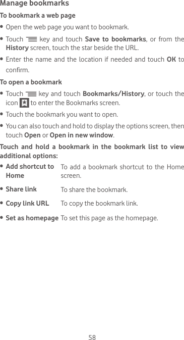 58Manage bookmarksTo bookmark a web page•  Open the web page you want to bookmark.•  Touch   key and touch Save to bookmarks, or from the History screen, touch the star beside the URL.•  Enter the name and the location if needed and touch OK to confirm.To open a bookmark•  Touch   key and touch Bookmarks/History, or touch the icon   to enter the Bookmarks screen.•  Touch the bookmark you want to open.•  You can also touch and hold to display the options screen, then touch Open or Open in new window.Touch and hold a bookmark in the bookmark list to view  additional options:•  Add shortcut to HomeTo add a bookmark shortcut to the Home screen.•  Share link To share the bookmark.•  Copy link URL To copy the bookmark link.•  Set as homepage To set this page as the homepage.