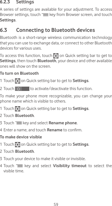 596.2.3  SettingsA series of settings are available for your adjustment. To access Browser settings, touch   key from Browser screen, and touch Settings.6.3  Connecting to Bluetooth devices Bluetooth is  a short-range wireless communication  technology that you can use to exchange data, or connect to other Bluetooth devices for various uses. To access this function, touch   on Quick setting bar to get to Settings, then touch Bluetooth, your device and other available ones will show on the screen.To turn on Bluetooth1 Touch   on Quick setting bar to get to Settings.2 Touch   to activate/deactivate this function.To make your phone more recognizable, you can change your phone name which is visible to others.1 Touch   on Quick setting bar to get to Settings.2 Touch Bluetooth.3 Touch   key and select Rename phone.4 Enter a name, and touch Rename to confirm.To make device visible1 Touch   on Quick setting bar to get to Settings.2 Touch Bluetooth.3 Touch your device to make it visible or invisible.4 Touch   key and select Visibility timeout to select the visible time.