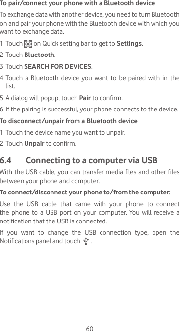 60To pair/connect your phone with a Bluetooth device To exchange data with another device, you need to turn Bluetooth on and pair your phone with the Bluetooth device with which you want to exchange data.1 Touch   on Quick setting bar to get to Settings.2 Touch Bluetooth.3 Touch SEARCH FOR DEVICES.4 Touch  a  Bluetooth  device  you  want  to  be  paired  with  in  the list.5 A dialog will popup, touch Pair to confirm.6 If the pairing is successful, your phone connects to the device.To disconnect/unpair from a Bluetooth device1 Touch the device name you want to unpair.2 Touch Unpair to confirm.6.4  Connecting to a computer via USBWith the USB cable, you can transfer media files and other files between your phone and computer. To connect/disconnect your phone to/from the computer:Use  the  USB  cable  that  came  with  your  phone  to  connect the  phone  to  a  USB  port  on  your  computer.  You  will  receive  a notification that the USB is connected.If  you  want  to  change  the  USB  connection  type,  open  the Notifications panel and touch   .