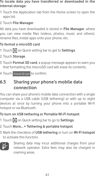 61To locate data you have transferred or downloaded in the internal storage:1 Touch the Application tab from the Home screen to open the apps list.2 Touch File Manager.All data you have downloaded is stored in File Manager, where you  can  view  media  files  (videos,  photos,  music  and  others), rename files, install apps onto your phone, etc.To format a microSD card1 Touch   on Quick setting bar to get to Settings.2 Touch Storage.3 Touch Format SD card, a popup message appears to warn you that formatting the miscroSD card will erase its contents. 4 Touch   to confirm.6.5   Sharing your phone’s mobile data connectionYou can share your phone’s mobile data connection with a single computer  via  a  USB  cable  (USB  tethering)  or  with  up  to  eight devices at once by turning your phone into a portable Wi-Fi hotspot or via Bluetooth.To turn on USB tethering or Portable Wi-Fi hotspot1 Touch   on Quick setting bar to go to Settings.2 Touch More... &gt; Tethering &amp; portable hotspot.3 Mark the checkbox of USB tethering or turn on Wi-Fi hotspot to activate this function.Sharing data may incur additional charges from your network  operator.  Extra  fees  may  also  be  charged  in roaming areas.