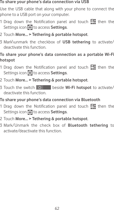 62To share your phone’s data connection via USBUse the  USB  cable that  along with  your  phone  to connect  the phone to a USB port on your computer.1 Drag  down  the  Notification  panel  and  touch   then the Settings icon   to access Settings.2 Touch More... &gt; Tethering &amp; portable hotspot.3 Mark\unmark the checkbox of USB tethering to activate/deactivate this function.To share your phone’s data connection as a portable Wi-Fi hotspot1 Drag  down  the  Notification  panel  and  touch   then the Settings icon   to access Settings.2 Touch More... &gt; Tethering &amp; portable hotspot.3 Touch  the  switch   beside Wi-Fi hotspot to activate/deactivate this function. To share your phone’s data connection via Bluetooth1 Drag  down  the  Notification  panel  and  touch   then the Settings icon   to access Settings.2 Touch More... &gt; Tethering &amp; portable hotspot.3 Mark/Unmark the check box of Bluetooth tethering to activate/deactivate this function.