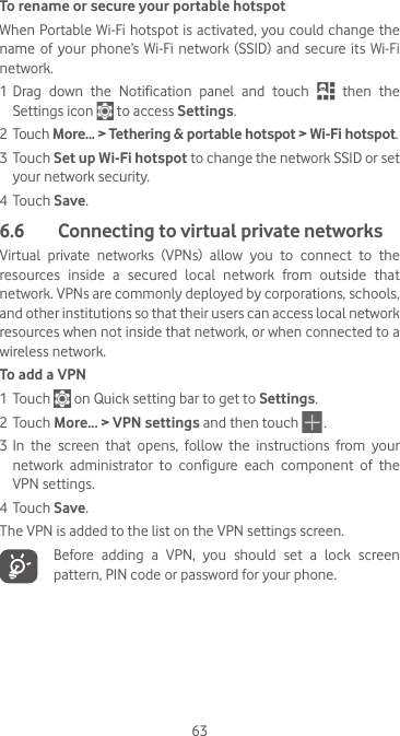 63To rename or secure your portable hotspotWhen Portable Wi-Fi hotspot is activated, you could change the name  of  your  phone’s Wi-Fi  network  (SSID)  and  secure  its  Wi-Fi network.1 Drag  down  the  Notification  panel  and  touch   then the Settings icon   to access Settings.2 Touch More... &gt; Tethering &amp; portable hotspot &gt; Wi-Fi hotspot.3 Touch Set up Wi-Fi hotspot to change the network SSID or set your network security.4 Touch Save.6.6   Connecting to virtual private networksVirtual  private  networks  (VPNs)  allow  you  to  connect  to  the resources  inside  a  secured  local  network  from  outside  that network. VPNs are commonly deployed by corporations, schools, and other institutions so that their users can access local network resources when not inside that network, or when connected to a wireless network.To add a VPN1 Touch   on Quick setting bar to get to Settings.2 Touch More... &gt; VPN settings and then touch   .3 In  the  screen  that  opens,  follow  the  instructions  from  your network  administrator  to  configure  each  component  of  the VPN settings.4 Touch Save.The VPN is added to the list on the VPN settings screen.   Before adding a VPN, you should set a lock screen pattern, PIN code or password for your phone.