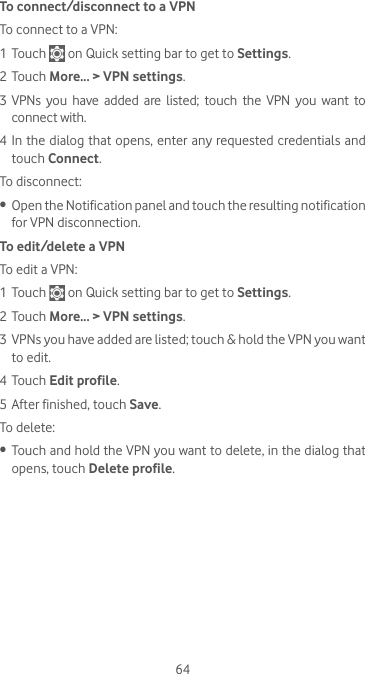 64To connect/disconnect to a VPNTo connect to a VPN:1 Touch   on Quick setting bar to get to Settings.2 Touch More... &gt; VPN settings.3 VPNs  you  have  added  are  listed;  touch  the  VPN  you  want  to connect with.4 In the dialog that opens, enter any requested credentials and touch Connect.To disconnect:•  Open the Notification panel and touch the resulting notification for VPN disconnection.To edit/delete a VPNTo edit a VPN:1 Touch   on Quick setting bar to get to Settings.2 Touch More... &gt; VPN settings.3 VPNs you have added are listed; touch &amp; hold the VPN you want to edit.4 Touch Edit profile.5 After finished, touch Save.To delete:•  Touch and hold the VPN you want to delete, in the dialog that opens, touch Delete profile.