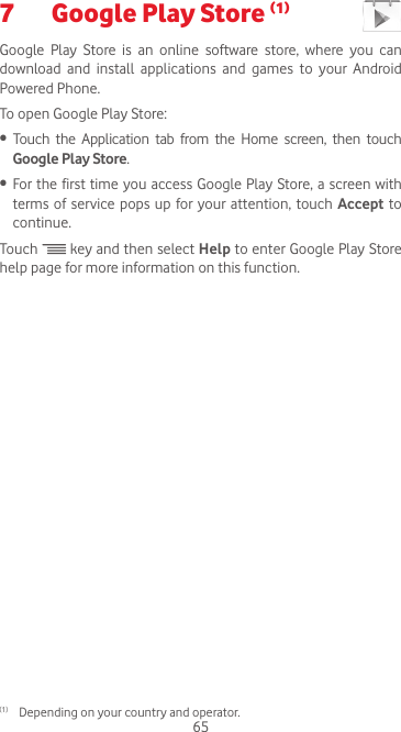 657  Google Play Store (1) Google  Play  Store  is  an  online  software  store,  where  you  can download  and  install  applications  and  games  to  your  Android Powered Phone.To open Google Play Store:•  Touch the Application tab from the Home screen, then touch Google Play Store.•  For the first time you access Google Play Store, a  screen with terms of service pops up for your attention, touch Accept to continue.Touch   key and then select Help to enter Google Play Store help page for more information on this function.(1)  Depending on your country and operator.