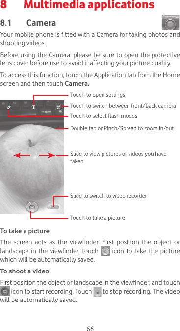 668  Multimedia applications8.1  Camera Your mobile phone is fitted with a Camera for taking photos and shooting videos.Before using the Camera, please be sure to open the protective lens cover before use to avoid it affecting your picture quality.To access this function, touch the Application tab from the Home screen and then touch Camera.Slide to switch to video recorderTouch to open settingsSlide to view pictures or videos you have takenDouble tap or Pinch/Spread to zoom in/outTouch to switch between front/back cameraTouch to select flash modesTouch to take a pictureTo take a pictureThe  screen  acts  as  the  viewfinder.  First  position  the  object  or landscape  in  the viewfinder, touch   icon to take the picture which will be automatically saved.  To shoot a videoFirst position the object or landscape in the viewfinder, and touch  icon to start recording. Touch   to stop recording. The video will be automatically saved. 