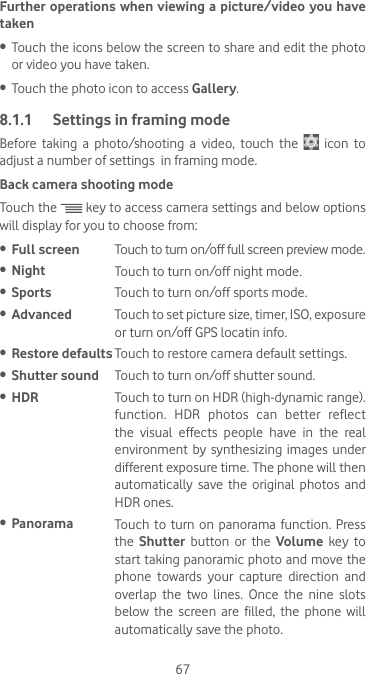 67Further operations when viewing a picture/video you have taken•  Touch the icons below the screen to share and edit the photo or video you have taken.•  Touch the photo icon to access Gallery.8.1.1  Settings in framing modeBefore taking a photo/shooting a video, touch the   icon to adjust a number of settings  in framing mode.Back camera shooting modeTouch the   key to access camera settings and below options will display for you to choose from:•  Full screen Touch to turn on/off full screen preview mode.•  Night Touch to turn on/off night mode.•  Sports Touch to turn on/off sports mode.•  Advanced Touch to set picture size, timer, ISO, exposure or turn on/off GPS locatin info.•  Restore defaults Touch to restore camera default settings.•  Shutter sound Touch to turn on/off shutter sound.•  HDR Touch to turn on HDR (high-dynamic range). function. HDR photos can better reflect the visual effects people have in the real environment by synthesizing images under different exposure time. The phone will then automatically save the original photos and HDR ones.•  Panorama Touch to turn on panorama function. Press the  Shutter button or the Volume key to start taking panoramic photo and move the phone  towards  your  capture  direction  and overlap  the  two  lines.  Once  the  nine  slots below  the  screen  are  filled,  the  phone  will automatically save the photo.