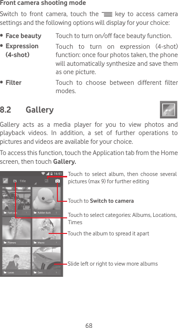 68Front camera shooting modeSwitch  to  front  camera,  touch  the   key to access camera settings and the following options will display for your choice: •  Face beauty Touch to turn on/off face beauty function.•  Expression (4-shot)Touch  to  turn  on  expression  (4-shot) function: once four photos taken, the phone will automatically synthesize and save them as one picture.•  Filter Touch  to  choose  between  different  filter modes.8.2  Gallery Gallery  acts  as  a  media  player  for  you  to  view  photos  and playback videos. In addition, a set of further operations to pictures and videos are available for your choice.To access this function, touch the Application tab from the Home screen, then touch Gallery. Touch to Switch to camera Touch to select categories: Albums, Locations, TimesTouch to select album, then choose several pictures (max 9) for further editingTouch the album to spread it apartSlide left or right to view more albums
