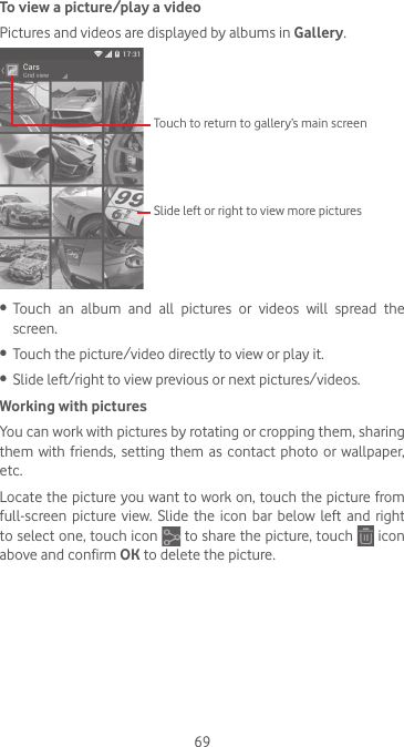 69To view a picture/play a videoPictures and videos are displayed by albums in Gallery.Touch to return to gallery’s main screenSlide left or right to view more pictures•  Touch  an  album  and  all  pictures  or  videos  will  spread  the screen.•  Touch the picture/video directly to view or play it.•  Slide left/right to view previous or next pictures/videos.Working with picturesYou can work with pictures by rotating or cropping them, sharing them  with  friends,  setting  them as  contact photo  or wallpaper, etc.Locate the picture you want to work on, touch the picture from full-screen picture  view. Slide  the  icon bar  below left  and  right to select one, touch icon   to share the picture, touch   icon above and confirm OK to delete the picture.