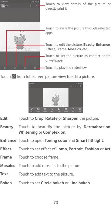 70Touch to play the slideshowTouch to set the picture as contact photo or wallpaperTouch to edit the picture: Beauty, Enhance, Effect, Frame, Mosaics, etc. Touch to share the picture through selected appsTouch  to  view  details  of  the  picture  or directly print itTouch   from full-screen picture view to edit a picture.Edit Touch to Crop, Rotate or Sharpen the picture.Beauty Touch to beautify the picture by Dermabrasion, Whitening or Complexion.Enhance Touch to open Toning color and Smart fill light.Effect Touch to set effect of Lomo, Portrait, Fashion or Art.Frame Touch to choose frame.Mosaics Touch to add mosaics to the picture. Text Touch to add text to the picture.Bokeh Touch to set Circle bokeh or Line bokeh.