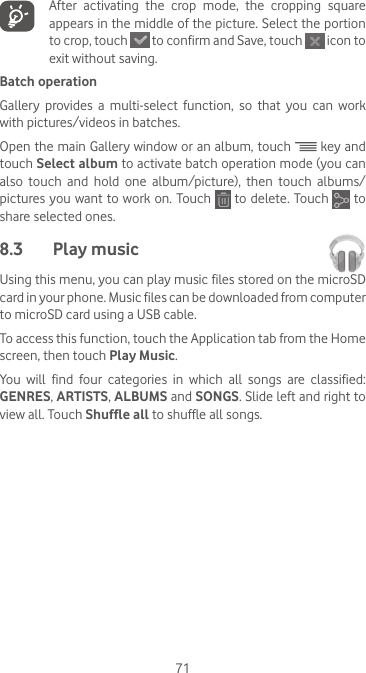 71   After  activating  the  crop  mode,  the  cropping  square appears in the middle of the picture. Select the portion to crop, touch   to confirm and Save, touch   icon to exit without saving.Batch operationGallery  provides  a  multi-select  function,  so  that  you  can  work with pictures/videos in batches.Open the main Gallery window or an album, touch   key and touch Select album to activate batch operation mode (you can also  touch  and  hold  one  album/picture),  then  touch  albums/pictures you want to work on. Touch   to delete. Touch   to share selected ones.8.3  Play music Using this menu, you can play music files stored on the microSD card in your phone. Music files can be downloaded from computer to microSD card using a USB cable.To access this function, touch the Application tab from the Home screen, then touch Play Music.You  will  find  four  categories  in  which  all  songs  are  classified: GENRES, ARTISTS, ALBUMS and SONGS. Slide left and right to view all. Touch Shuffle all to shuffle all songs.