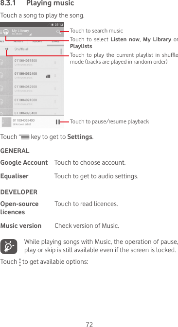 728.3.1  Playing musicTouch a song to play the song.Touch to play the current playlist in shuffle mode (tracks are played in random order)Touch to select Listen now,  My Library or PlaylistsTouch to search musicTouch to pause/resume playbackTouch   key to get to Settings.GENERALGoogle Account Touch to choose account.Equaliser Touch to get to audio settings.DEVELOPEROpen-source licencesTouch to read licences.Music version Check version of Music.   While playing songs with Music, the operation of pause, play or skip is still available even if the screen is locked.Touch   to get available options: