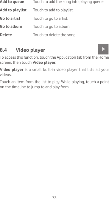 73Add to queue Touch to add the song into playing queue.Add to playlist Touch to add to playlist.Go to artist Touch to go to artist.Go to album Touch to go to album.Delete Touch to delete the song.8.4  Video player To access this function, touch the Application tab from the Home screen, then touch Video player.Video player is a small built-in video player that lists all your videos.Touch an item from the list to play. While playing, touch a point on the timeline to jump to and play from.