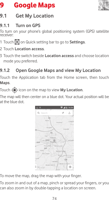 749  Google Maps  9.1  Get My Location9.1.1   Turn on GPSTo turn  on  your  phone’s  global positioning  system  (GPS) satellite receiver:1 Touch   on Quick setting bar to go to Settings.2 Touch Location access.3 Touch the switch beside Location access and choose location mode you preferred.9.1.2  Open Google Maps and view My LocationTouch the Application tab from the Home screen, then touch Maps. Touch   icon on the map to view My Location. The map will then center on a blue dot. Your actual position will be at the blue dot.To move the map, drag the map with your finger. To zoom in and out of a map, pinch or spread your fingers, or you can also zoom in by double-tapping a location on screen.