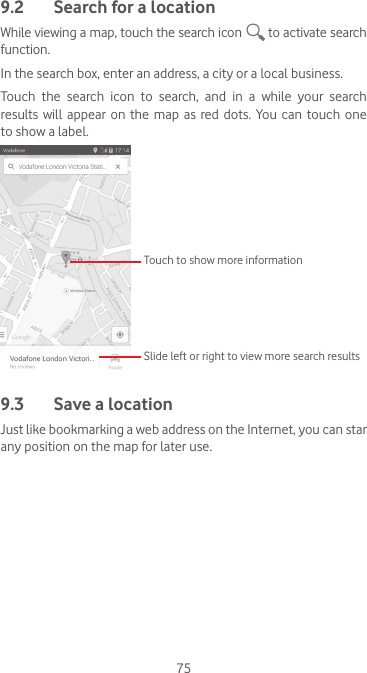 759.2  Search for a locationWhile viewing a map, touch the search icon   to activate search function.In the search box, enter an address, a city or a local business. Touch  the  search  icon  to  search,  and  in  a  while  your  search results  will appear  on  the  map as  red dots.  You can  touch  one to show a label. Slide left or right to view more search resultsTouch to show more information9.3  Save a locationJust like bookmarking a web address on the Internet, you can star any position on the map for later use. 