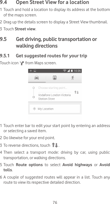 769.4  Open Street View for a location1 Touch and hold a location to display its address at the bottom of the maps screen. 2 Drag up the details screen to display a Street View thumbnail.3 Touch Street view.9.5   Get driving, public transportation or walking directions9.5.1  Get suggested routes for your tripTouch icon   from Maps screen.1 Touch enter bar to edit your start point by entering an address or selecting a saved item.2 Do likewise for your end point. 3 To reverse directions, touch  .4 Then select a transport mode: driving by car, using public transportation, or walking directions. 5 Touch  Route options to select Avoid highways or Avoid tolls.6 A  couple  of  suggested routes will  appear in  a list.  Touch  any route to view its respective detailed direction.