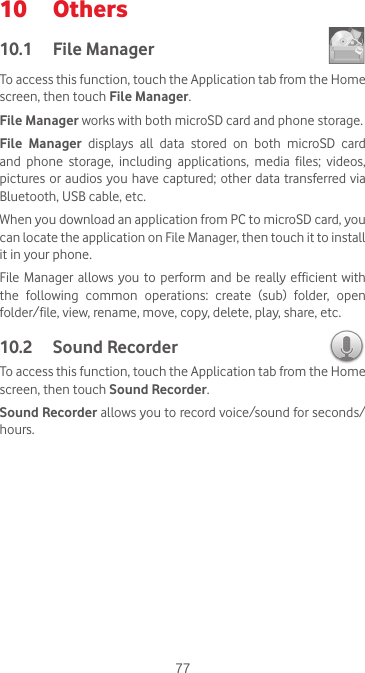 7710  Others10.1  File Manager To access this function, touch the Application tab from the Home screen, then touch File Manager.File Manager works with both microSD card and phone storage. File Manager displays all data stored on both microSD card and  phone  storage,  including  applications,  media  files;  videos, pictures or audios you have captured; other data transferred via Bluetooth, USB cable, etc. When you download an application from PC to microSD card, you can locate the application on File Manager, then touch it to install it in your phone.File Manager allows you  to  perform and  be  really  efficient  with the  following  common  operations:  create  (sub)  folder,  open folder/file, view, rename, move, copy, delete, play, share, etc.10.2  Sound Recorder To access this function, touch the Application tab from the Home screen, then touch Sound Recorder.Sound Recorder allows you to record voice/sound for seconds/hours.