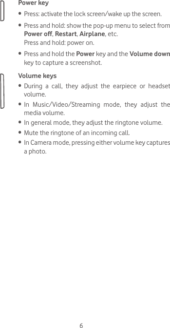 6Power key•  Press: activate the lock screen/wake up the screen.•  Press and hold: show the pop-up menu to select from Power off, Restart, Airplane, etc.Press and hold: power on.•  Press and hold the Power key and the Volume down key to capture a screenshot. Volume keys •  During a call, they adjust the earpiece or headset volume.•  In Music/Video/Streaming mode, they adjust the media volume.•  In general mode, they adjust the ringtone volume.•  Mute the ringtone of an incoming call.•  In Camera mode, pressing either volume key captures a photo.