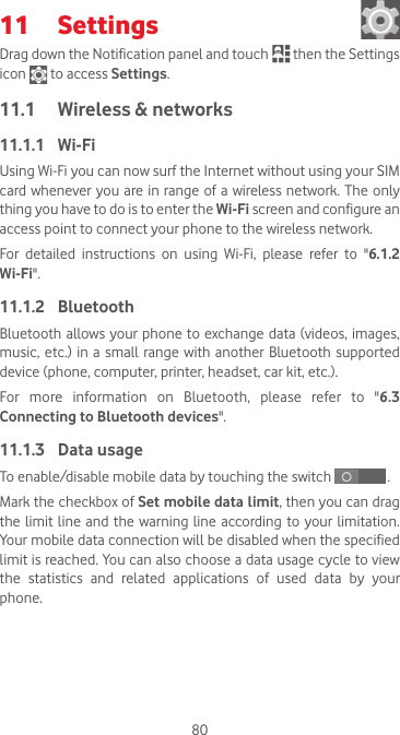 8011  Settings Drag down the Notification panel and touch   then the Settings icon   to access Settings.11.1  Wireless &amp; networks11.1.1  Wi-FiUsing Wi-Fi you can now surf the Internet without using your SIM card whenever you are in range of  a  wireless network. The only thing you have to do is to enter the Wi-Fi screen and configure an access point to connect your phone to the wireless network.For  detailed  instructions  on  using  Wi-Fi,  please  refer  to  &quot;6.1.2 Wi-Fi&quot;.11.1.2  BluetoothBluetooth allows your phone to exchange data (videos, images, music, etc.)  in a small  range with another  Bluetooth  supported device (phone, computer, printer, headset, car kit, etc.).For  more  information  on  Bluetooth,  please  refer  to  &quot;6.3 Connecting to Bluetooth devices&quot;.11.1.3  Data usageTo enable/disable mobile data by touching the switch   . Mark the checkbox of Set mobile data limit, then you can drag the limit line  and  the warning line according to  your limitation. Your mobile data connection will be disabled when the specified limit is reached. You can also choose a data usage cycle to view the statistics and related applications of used data by your phone.