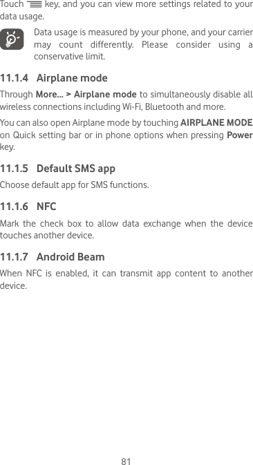 81Touch   key, and you can view more settings related to your data usage.  Data usage is measured by your phone, and your carrier may count differently. Please consider using a conservative limit.11.1.4  Airplane modeThrough More... &gt; Airplane mode to simultaneously disable all wireless connections including Wi-Fi, Bluetooth and more. You can also open Airplane mode by touching AIRPLANE MODE on Quick setting bar  or  in phone options when pressing Power key.11.1.5  Default SMS appChoose default app for SMS functions.11.1.6  NFCMark  the  check  box  to  allow  data  exchange  when  the  device touches another device.11.1.7  Android BeamWhen NFC is enabled, it can transmit app content to another device.