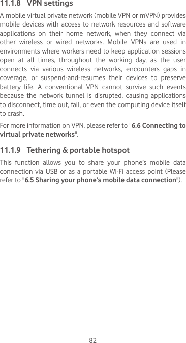 8211.1.8  VPN settingsA mobile virtual private network (mobile VPN or mVPN) provides mobile  devices  with access  to  network  resources  and  software applications  on  their  home  network,  when  they  connect  via other  wireless  or  wired  networks.  Mobile  VPNs  are  used  in environments where workers need  to keep application sessions open  at  all  times,  throughout  the  working  day,  as  the  user connects  via  various  wireless  networks,  encounters  gaps  in coverage, or suspend-and-resumes their devices to preserve battery life. A conventional VPN cannot survive such events because  the  network  tunnel  is  disrupted,  causing  applications to disconnect, time out, fail, or even the computing device itself to crash. For more information on VPN, please refer to &quot;6.6 Connecting to virtual private networks&quot;.11.1.9  Tethering &amp; portable hotspotThis  function  allows  you  to  share  your  phone’s  mobile  data connection via USB or as a portable Wi-Fi access point (Please refer to &quot;6.5 Sharing your phone’s mobile data connection&quot;).