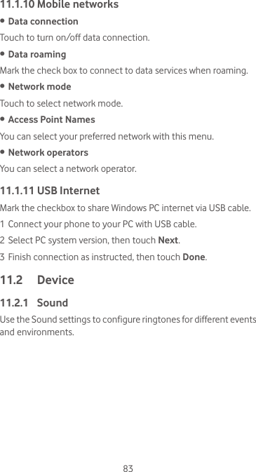 8311.1.10 Mobile networks• Data connection Touch to turn on/off data connection.• Data roamingMark the check box to connect to data services when roaming.• Network modeTouch to select network mode.• Access Point NamesYou can select your preferred network with this menu.• Network operators You can select a network operator.11.1.11 USB InternetMark the checkbox to share Windows PC internet via USB cable. 1 Connect your phone to your PC with USB cable.2 Select PC system version, then touch Next.3 Finish connection as instructed, then touch Done.11.2  Device11.2.1  SoundUse the Sound settings to configure ringtones for different events and environments.